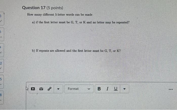 Question 17 (5 points) How many different 5-letter words can be made 3 a) if the first letter must be G, T, or K and no lette