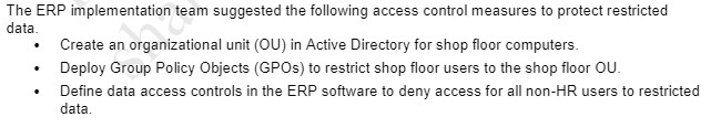 The ERP implementation team suggested the following access control measures to protect restricted data. Create an organizational unit (ally in Active Directory for shop floor computers Deploy Group Policy Objects \GPUS ) to restrict shop floor users to the shop floor OLI Define data access controls in the ERP software to deny access for all non - HR users to restricted data .