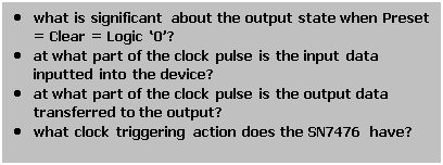 Text Box: • what is significant about the output state when Preset = Clear = Logic ‘0’?
• at what part of the clock pulse is the input data inputted into the device?
• at what part of the clock pulse is the output data transferred to the output?
• what clock triggering action does the SN7476 have?
